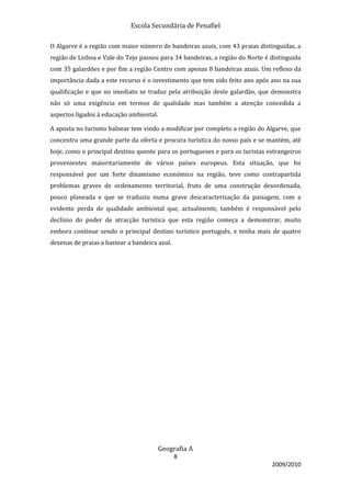 Escola Secundária de Penafiel

O Algarve é a região com maior número de bandeiras azuis, com 43 praias distinguidas, a
região de Lisboa e Vale do Tejo passou para 34 bandeiras, a região do Norte é distinguida
com 35 galardões e por fim a região Centro com apenas 8 bandeiras azuis. Um reflexo da
importância dada a este recurso é o investimento que tem sido feito ano após ano na sua
qualificação e que no imediato se traduz pela atribuição deste galardão, que demonstra
não só uma exigência em termos de qualidade mas também a atenção concedida a
aspectos ligados à educação ambiental.

A aposta no turismo balnear tem vindo a modificar por completo a região do Algarve, que
concentra uma grande parte da oferta e procura turística do nosso país e se mantém, até
hoje, como o principal destino quente para os portugueses e para os turistas estrangeiros
provenientes maioritariamente de vários países europeus. Esta situação, que foi
responsável por um forte dinamismo económico na região, teve como contrapartida
problemas graves de ordenamento territorial, fruto de uma construção desordenada,
pouco planeada e que se traduziu numa grave descaracterização da paisagem, com a
evidente perda de qualidade ambiental que, actualmente, também é responsável pelo
declínio do poder de atracção turística que esta região começa a demonstrar, muito
embora continue sendo o principal destino turístico português, e tenha mais de quatro
dezenas de praias a hastear a bandeira azul.




                                         Geografia A
                                               8
                                                                              2009/2010
 