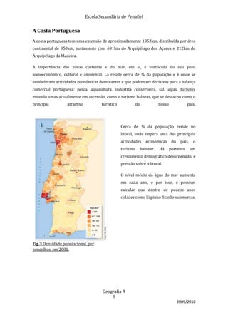 Escola Secundária de Penafiel


A Costa Portuguesa
A costa portuguesa tem uma extensão de aproximadamente 1853km, distribuída por área
continental de 950km, juntamente com 691km do Arquipélago dos Açores e 212km do
Arquipélago da Madeira.

A importância das zonas costeiras e do mar, em si, é verificada no seu peso
socioeconómico, cultural e ambiental. Lá reside cerca de ¾ da população e é onde se
estabelecem actividades económicas dominantes e que podem ser decisivas para a balança
comercial portuguesa: pesca, aquicultura, indústria conserveira, sal, algas, turismo,
estando umas actualmente em ascensão, como o turismo balnear, que se destacou como o
principal         atractivo           turístico             do          nosso              país.




                                                  Cerca de ¾ da população reside no
                                                  litoral, onde impera uma das principais
                                                  actividades    económicas      do    país,    o
                                                  turismo    balnear.   Há      portanto       um
                                                  crescimento demográfico desordenado, e
                                                  pressão sobre o litoral.

                                                  O nível médio da água do mar aumenta
                                                  em cada ano, e por isso, é possível
                                                  calcular que dentro de poucos anos
                                                  cidades como Espinho ficarão submersas.




Fig.3 Densidade populacional, por
concelhos, em 2001.




                                      Geografia A
                                            9
                                                                                      2009/2010
 