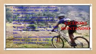 CICLISMO
MONTAÑOSO
• Los indígenas y campesinos usan bicicletas
de montaña como uno de los mayores
medios de transporte.
• El ambiente ciclístico extremo que se
puede encontrar en los Andes equivale a la
práctica de downhill.
• Se pueden encontrar descensos de 3000
metros en un solo día en varios lugares del
país.
• También son altamente recomendables los
paseos que van desde las alturas de los
andes hacia la planicie Amazónica.
 