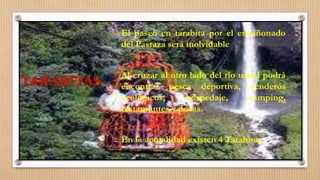 TARABITAS
• El paseo en tarabita por el encañonado
del Pastaza será inolvidable
• Al cruzar al otro lado del río usted podrá
encontrar pesca deportiva, senderos
ecológicos, hospedaje, camping,
restaurantes y posas.
• En la actualidad existen 4 Tarabitas.
 