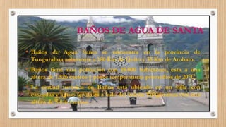 BAÑOS DE AGUA DE SANTA
• Baños de Agua Santa se encuentra en la provincia de
Tungurahua solamente a 180 Km de Quito y 35 Km de Ambato.
• Baños tiene una población con 18.000 habitantes, esta a una
altura de 1.826 metros y posee temperaturas promedios de 20°C.
• La ciudad turística de Baños está ubicado en un valle con
cascadas y aguas termales a lado del volcán Tungurahua con una
altura de 5.016 metros.
 