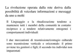 La rivoluzione operata dalla rete deriva dalla
possibilità di veicolare informazioni e messaggi
da uno a molti
Il Linguaggio e la ritualizzazione tendono a
mantenere tutti i membri della comunità in contatto
reciproco e a rendere relativamente omogenei i
comportamenti individuali

I due meccanismi di trasmissione/contagio culturale
sono trasmissione verticale e orizzontale: il primo
avviene tra genitori e figli; il secondo tra individui non
imparentati
 