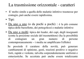 La trasmissione orizzontale - caratteri
• E' molto simile a quella delle malattie infettive trasmesse per
  contagio, può anche essere rapidissima.
• Tipi:
• Da uno a uno (o da pochi a pochi) : è la più comune
  tipica delle barzellette, dei pettegolezzi e malattie infettive
• Da uno a molti: tipica dei leader, dei capi, degli insegnanti
 (conta la posizione sociale del trasmettitore) (ha la possibilità
 di      contagiare    un      gran     numero     di    persone
 contemporaneamente – i media ne amplificano l'effetto)
 Se possiede il carattere della novità, può generare
 cambiamenti di opinione, gusti, reazioni positive o negative
 forti, rapide e violente, talvolta sorprendentemente uniformi e
 entusiastiche. Se accettata può anche essere totalizzante
 