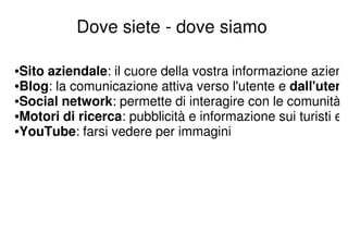 Dove siete - dove siamo

•Sito aziendale: il cuore della vostra informazione azien
•Blog: la comunicazione attiva verso l'utente e dall'uten
•Social network: permette di interagire con le comunità
•Motori di ricerca: pubblicità e informazione sui turisti e
•YouTube: farsi vedere per immagini
 