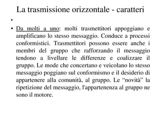 La trasmissione orizzontale - caratteri
•
• Da molti a uno: molti trasmettitori appoggiano e
  amplificano lo stesso messaggio. Conduce a processi
  conformistici. Trasmettitori possono essere anche i
  membri del gruppo che rafforzando il messaggio
  tendono a livellare le differenze e coalizzare il
  gruppo. Le mode che concertano e veicolano lo stesso
  messaggio poggiano sul conformismo e il desiderio di
  appartenere alla comunità, al gruppo. Le “novità” la
  ripetizione del messaggio, l'appartenenza al gruppo ne
  sono il motore.
 