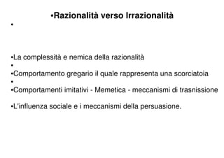 •Razionalità verso Irrazionalità
•



•La complessità e nemica della razionalità
•
•Comportamento gregario il quale rappresenta una scorciatoia
•
•Comportamenti imitativi - Memetica - meccanismi di trasnissione

•L'influenza sociale e i meccanismi della persuasione.
 