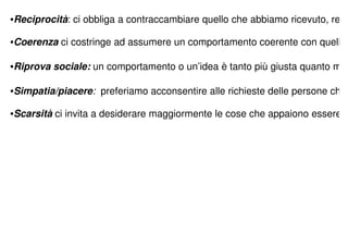 •Reciprocità: ci obbliga a contraccambiare quello che abbiamo ricevuto, reg

•Coerenza ci costringe ad assumere un comportamento coerente con quelli

•Riprova sociale: un comportamento o un’idea è tanto più giusta quanto m

•Simpatia/piacere: preferiamo acconsentire alle richieste delle persone che

•Scarsità ci invita a desiderare maggiormente le cose che appaiono essere
 
