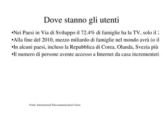 Dove stanno gli utenti
•Nei Paesi in Via di Sviluppo il 72.4% di famiglie ha la TV, solo il 2
•Alla fine del 2010, mezzo miliardo di famiglie nel mondo avrà (o il
•In alcuni paesi, incluso la Repubblica di Corea, Olanda, Svezia più
•Il numero di persone avente accesso a Internet da casa incrementerà




        Fonte: International Telecommunication Union
 