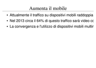 Aumenta il mobile
• Attualmente il traffico su dispositivi mobili raddoppia
• Nel 2013 circa il 64% di questo traffico sarà video co
• La convergenza e l'utilizzo di dispositivi mobili multim
 