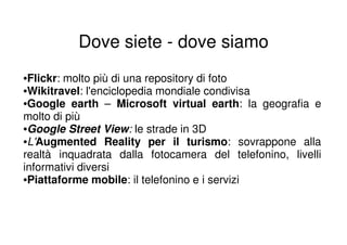 Dove siete - dove siamo
•Flickr: molto più di una repository di foto
•Wikitravel: l'enciclopedia mondiale condivisa
•Google earth – Microsoft virtual earth: la geografia e
molto di più
•Google Street View: le strade in 3D
•L'Augmented Reality per il turismo: sovrappone alla
realtà inquadrata dalla fotocamera del telefonino, livelli
informativi diversi
•Piattaforme mobile: il telefonino e i servizi
 
