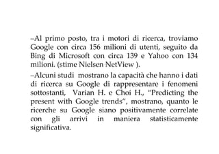 –Al primo posto, tra i motori di ricerca, troviamo
Google con circa 156 milioni di utenti, seguito da
Bing di Microsoft con circa 139 e Yahoo con 134
milioni. (stime Nielsen NetView ).
–Alcuni studi mostrano la capacità che hanno i dati
di ricerca su Google di rappresentare i fenomeni
sottostanti, Varian H. e Choi H., “Predicting the
present with Google trends”, mostrano, quanto le
ricerche su Google siano positivamente correlate
con gli arrivi in maniera statisticamente
significativa.
 