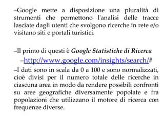 –Google mette a disposizione una pluralità di
strumenti che permettono l'analisi delle tracce
lasciate dagli utenti che svolgono ricerche in rete e/o
visitano siti e portali turistici.

–Il primo di questi è Google Statistiche di Ricerca
  –http://www.google.com/insights/search/#
–I dati sono in scala da 0 a 100 e sono normalizzati,
cioè divisi per il numero totale delle ricerche in
ciascuna area in modo da rendere possibili confronti
su aree geografiche diversamente popolate e fra
popolazioni che utilizzano il motore di ricerca con
frequenze diverse.
 
