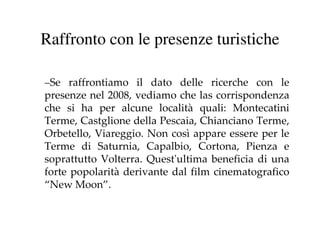 Raffronto con le presenze turistiche

–Se raffrontiamo il dato delle ricerche con le
 Se
presenze nel 2008, vediamo che las corrispondenza
che si ha per alcune località quali: Montecatini
Terme, Castglione della Pescaia, Chianciano Terme,
Orbetello, Viareggio. Non così appare essere per le
Terme di Saturnia, Capalbio, Cortona, Pienza e
soprattutto Volterra. Quest'ultima beneficia di una
forte popolarità derivante dal film cinematografico
“New Moon”.
 