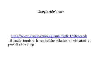 Google Adplanner




– https://www.google.com/adplanner/?pli=1#siteSearch
–il quale fornisce le statistiche relative ai visitatori di
portali, siti e blogs.
 