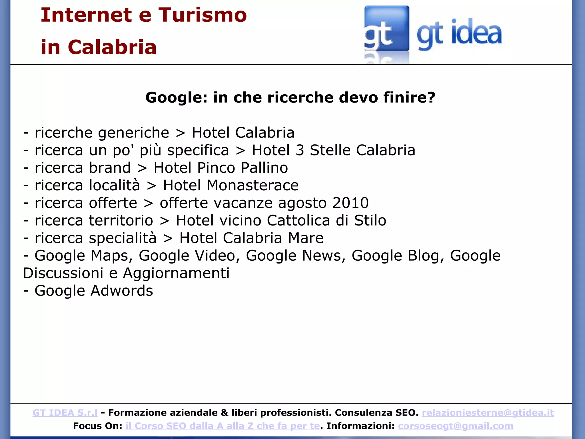 Internet e Turismo  in Calabria Google: in che ricerche devo finire? - ricerche generiche > Hotel Calabria - ricerca un po' più specifica > Hotel 3 Stelle Calabria - ricerca brand > Hotel Pinco Pallino - ricerca località > Hotel Monasterace - ricerca offerte > offerte vacanze agosto 2010 - ricerca territorio > Hotel vicino Cattolica di Stilo - ricerca specialità > Hotel Calabria Mare - Google Maps, Google Video, Google News, Google Blog, Google Discussioni e Aggiornamenti  - Google Adwords 