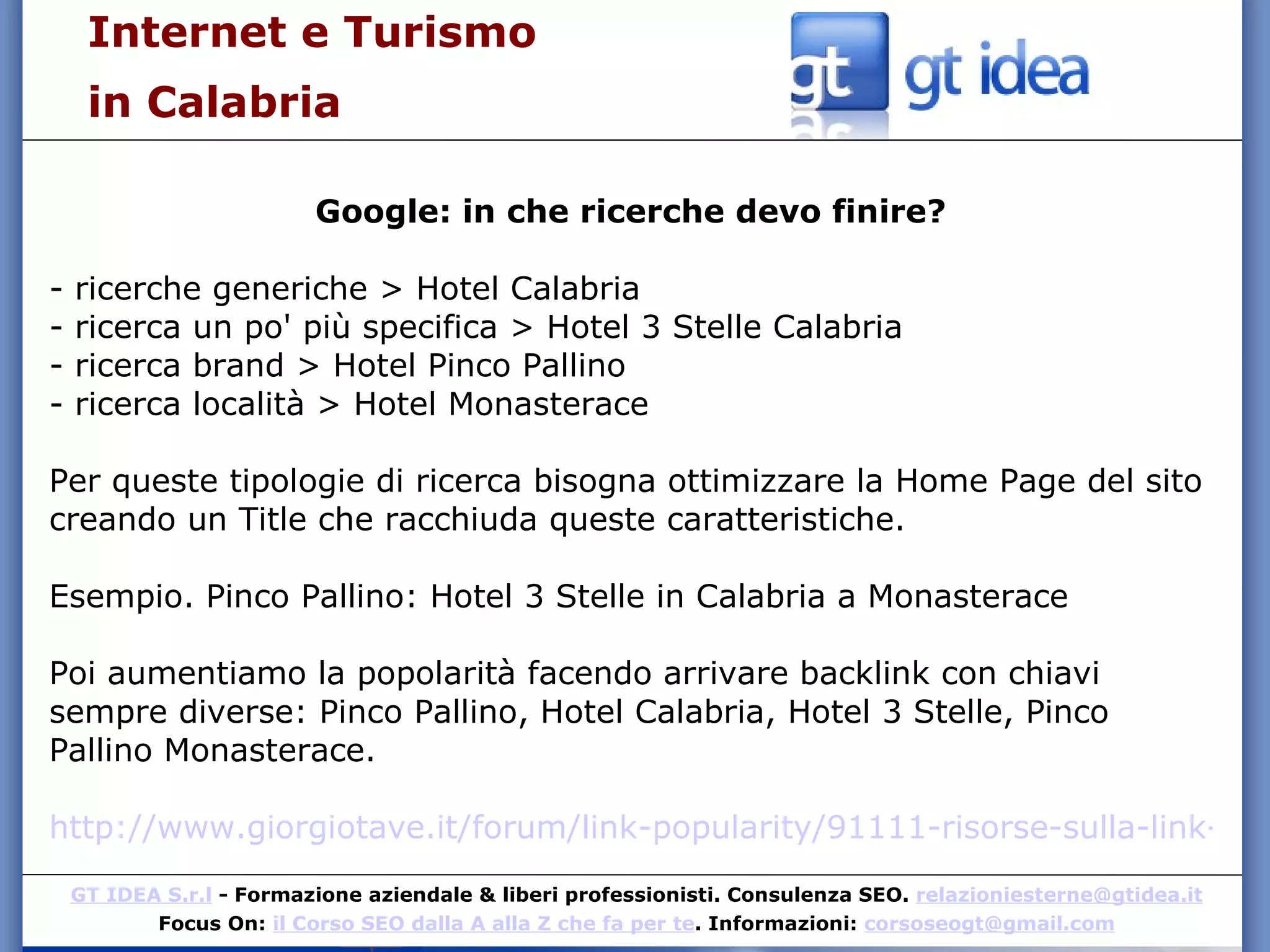 Internet e Turismo  in Calabria Google: in che ricerche devo finire? - ricerche generiche > Hotel Calabria - ricerca un po' più specifica > Hotel 3 Stelle Calabria - ricerca brand > Hotel Pinco Pallino - ricerca località > Hotel Monasterace Per queste tipologie di ricerca bisogna ottimizzare la Home Page del sito creando un Title che racchiuda queste caratteristiche. Esempio. Pinco Pallino: Hotel 3 Stelle in Calabria a Monasterace Poi aumentiamo la popolarità facendo arrivare backlink con chiavi sempre diverse: Pinco Pallino, Hotel Calabria, Hotel 3 Stelle, Pinco Pallino Monasterace. http://www.giorgiotave.it/forum/link-popularity/91111-risorse-sulla-link-popularity.html 