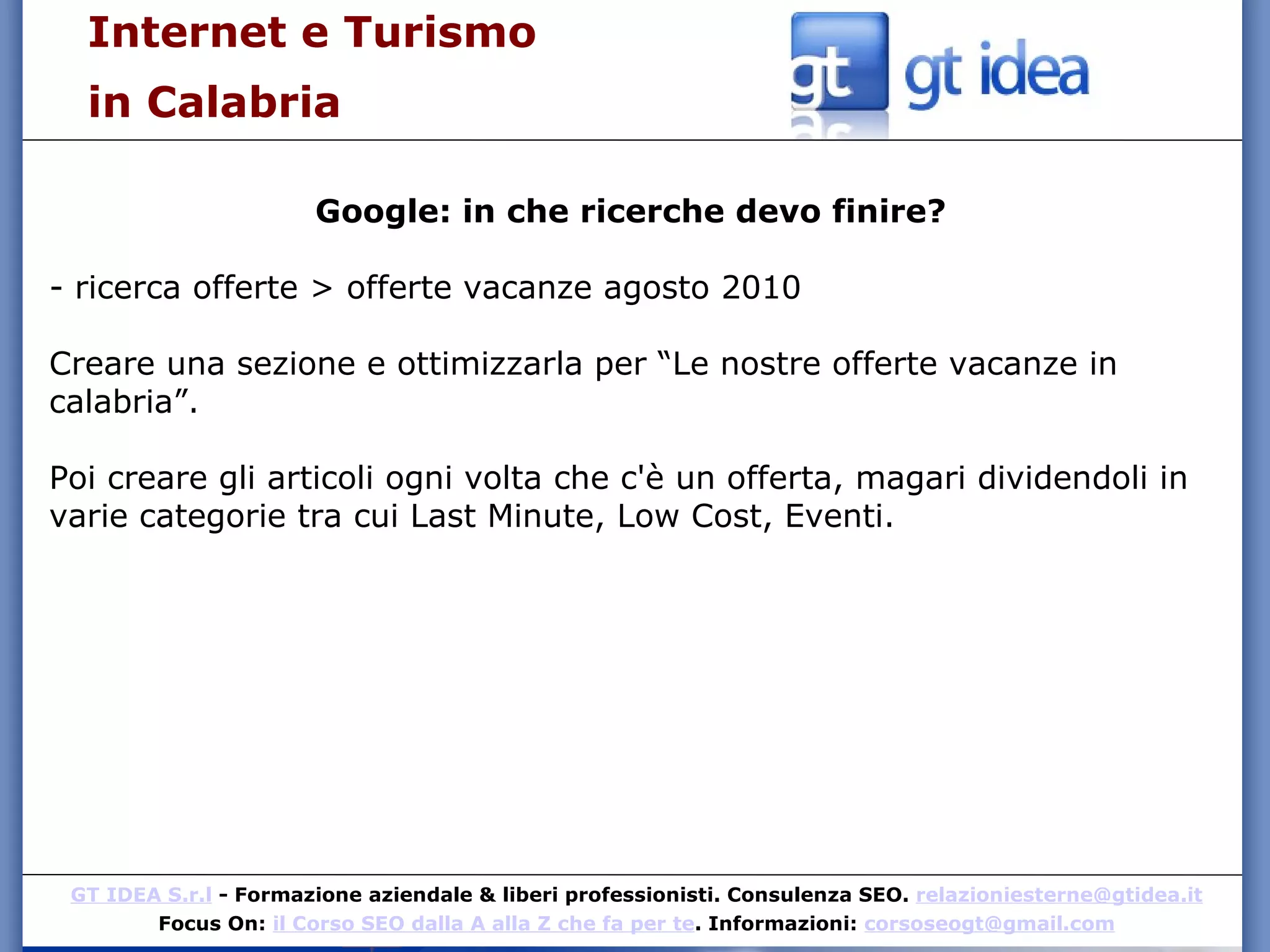 Internet e Turismo  in Calabria Google: in che ricerche devo finire? - ricerca offerte > offerte vacanze agosto 2010 Creare una sezione e ottimizzarla per “Le nostre offerte vacanze in calabria”. Poi creare gli articoli ogni volta che c'è un offerta, magari dividendoli in varie categorie tra cui Last Minute, Low Cost, Eventi. 