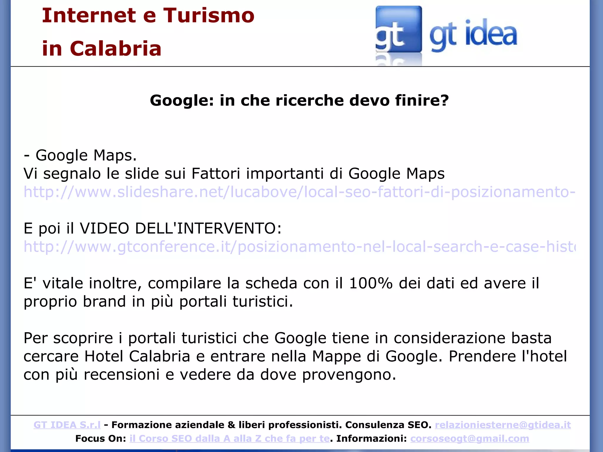 Internet e Turismo  in Calabria Google: in che ricerche devo finire? - Google Maps. Vi segnalo le slide sui Fattori importanti di Google Maps http://www.slideshare.net/lucabove/local-seo-fattori-di-posizionamento-sulel-google-mpas E poi il VIDEO DELL'INTERVENTO: http://www.gtconference.it/posizionamento-nel-local-search-e-case-history-di-luca-bove/ E' vitale inoltre, compilare la scheda con il 100% dei dati ed avere il proprio brand in più portali turistici. Per scoprire i portali turistici che Google tiene in considerazione basta cercare Hotel Calabria e entrare nella Mappe di Google. Prendere l'hotel con più recensioni e vedere da dove provengono. 
