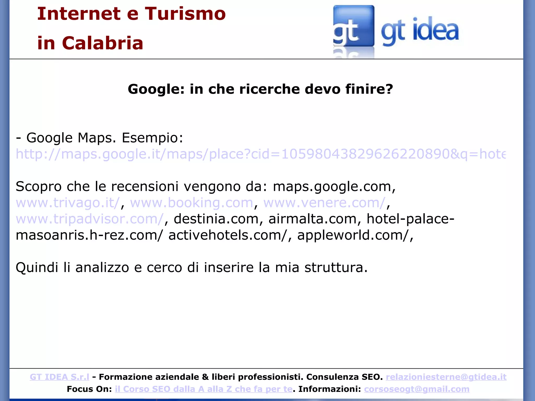 Internet e Turismo  in Calabria Google: in che ricerche devo finire? - Google Maps. Esempio:  http://maps.google.it/maps/place?cid=10598043829626220890&q=hotel+calabria&hl=it&gl=it&view=feature&mcsrc=detailed_reviews&num=10&start=0&ved=0CKYBELUF&sa=X&ei=__JKTK-EC8-H_ga5qvSTBw Scopro che le recensioni vengono da: maps.google.com,  www.trivago.it/ ,  www.booking.com ,  www.venere.com/ ,  www.tripadvisor.com/ , destinia.com, airmalta.com, hotel-palace-masoanris.h-rez.com/ activehotels.com/, appleworld.com/,  Quindi li analizzo e cerco di inserire la mia struttura. 