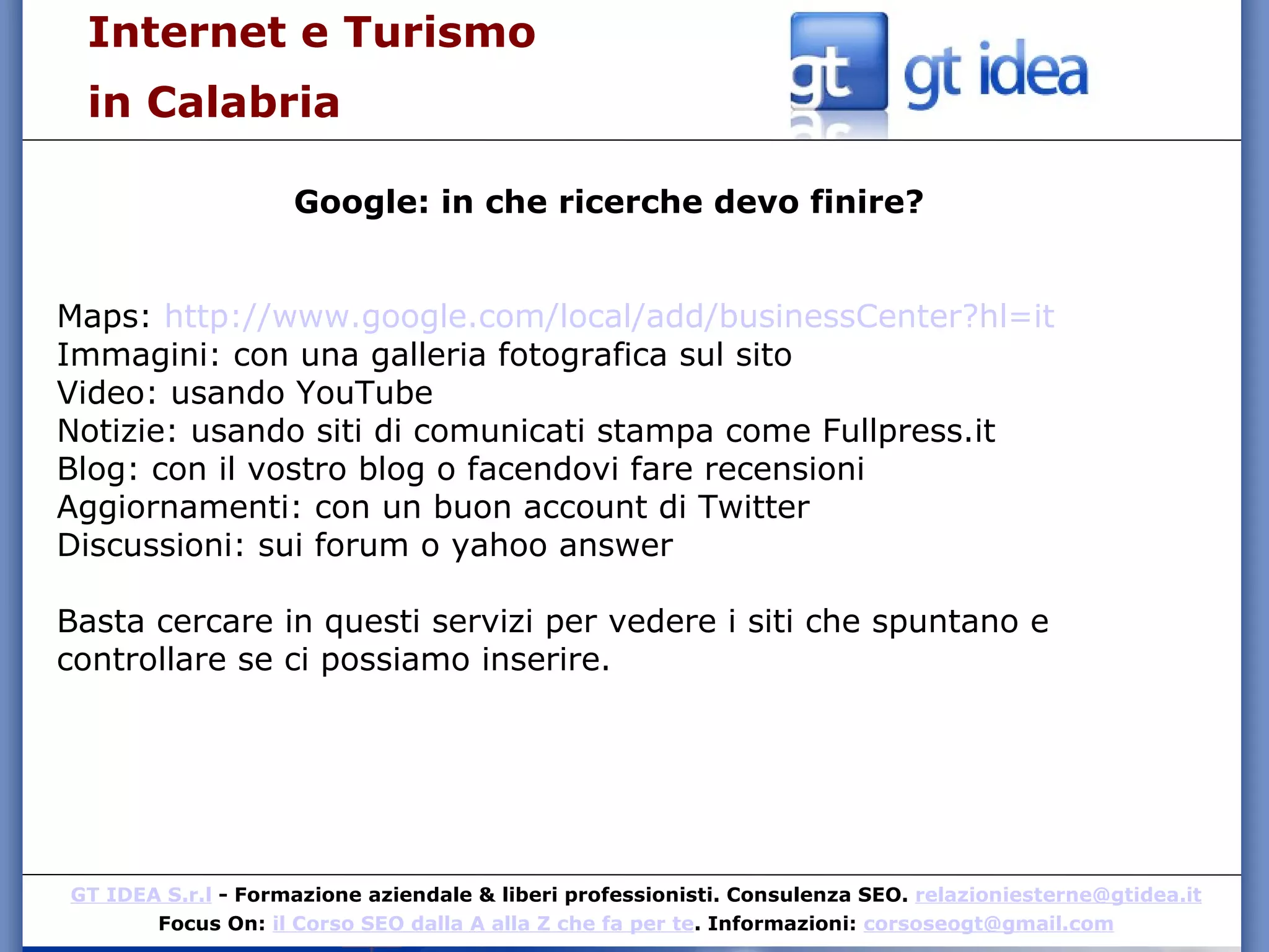 Internet e Turismo  in Calabria Google: in che ricerche devo finire? Maps:  http://www.google.com/local/add/businessCenter?hl=it Immagini: con una galleria fotografica sul sito Video: usando YouTube Notizie: usando siti di comunicati stampa come Fullpress.it  Blog: con il vostro blog o facendovi fare recensioni Aggiornamenti: con un buon account di Twitter Discussioni: sui forum o yahoo answer Basta cercare in questi servizi per vedere i siti che spuntano e controllare se ci possiamo inserire. 