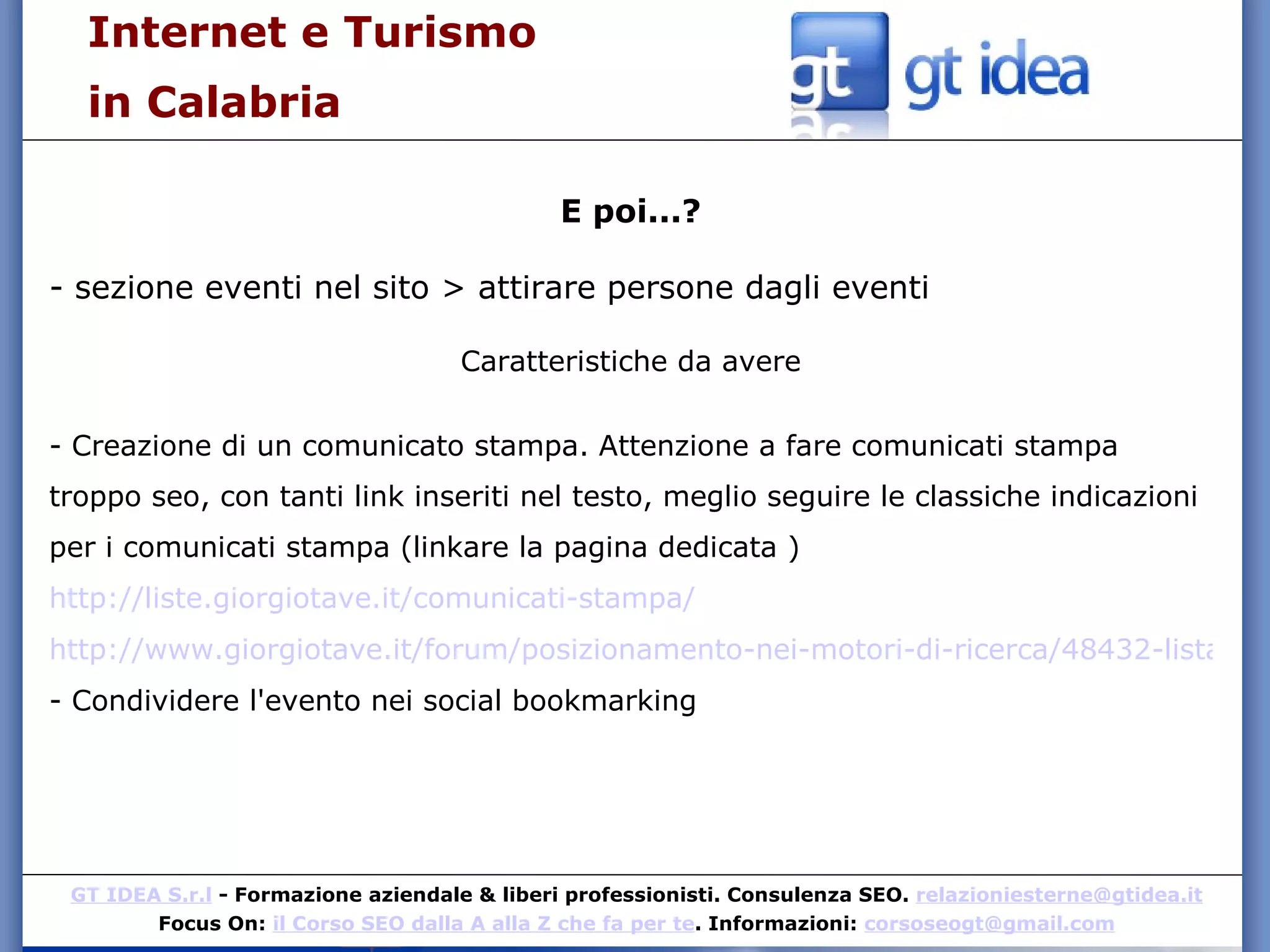 Internet e Turismo  in Calabria E poi...? - sezione eventi nel sito > attirare persone dagli eventi Caratteristiche da avere - Creazione di un comunicato stampa. Attenzione a fare comunicati stampa troppo seo, con tanti link inseriti nel testo, meglio seguire le classiche indicazioni per i comunicati stampa (linkare la pagina dedicata )  http://liste.giorgiotave.it/comunicati-stampa/   http://www.giorgiotave.it/forum/posizionamento-nei-motori-di-ricerca/48432-lista-comunicati-stampa-online.html - Condividere l'evento nei social bookmarking 