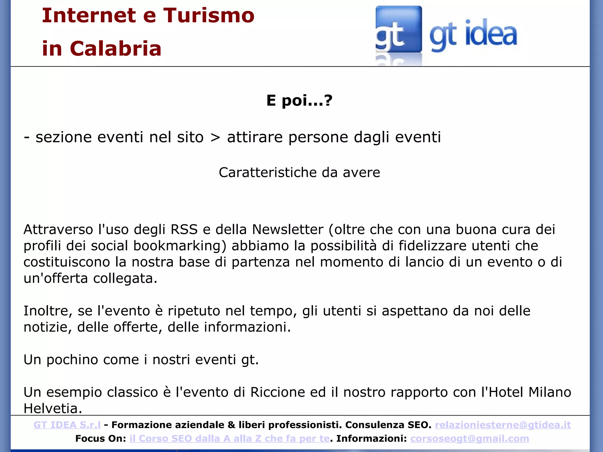 Internet e Turismo  in Calabria E poi...? - sezione eventi nel sito > attirare persone dagli eventi Caratteristiche da avere Attraverso l'uso degli RSS e della Newsletter (oltre che con una buona cura dei profili dei social bookmarking) abbiamo la possibilità di fidelizzare utenti che costituiscono la nostra base di partenza nel momento di lancio di un evento o di un'offerta collegata. Inoltre, se l'evento è ripetuto nel tempo, gli utenti si aspettano da noi delle notizie, delle offerte, delle informazioni.  Un pochino come i nostri eventi gt.  Un esempio classico è l'evento di Riccione ed il nostro rapporto con l'Hotel Milano Helvetia.  