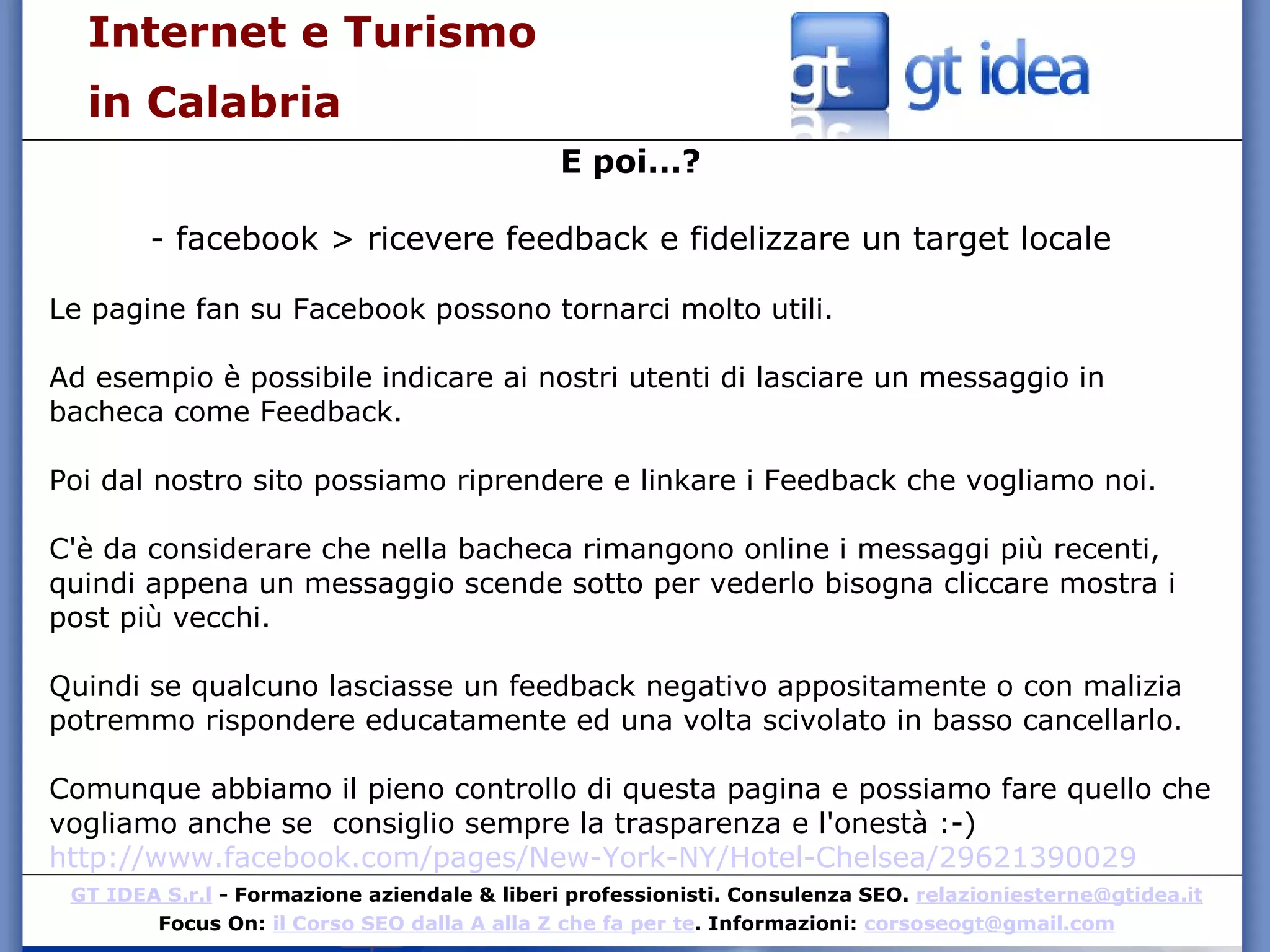 Internet e Turismo  in Calabria E poi...? - facebook > ricevere feedback e fidelizzare un target locale Le pagine fan su Facebook possono tornarci molto utili. Ad esempio è possibile indicare ai nostri utenti di lasciare un messaggio in bacheca come Feedback. Poi dal nostro sito possiamo riprendere e linkare i Feedback che vogliamo noi. C'è da considerare che nella bacheca rimangono online i messaggi più recenti, quindi appena un messaggio scende sotto per vederlo bisogna cliccare mostra i post più vecchi. Quindi se qualcuno lasciasse un feedback negativo appositamente o con malizia potremmo rispondere educatamente ed una volta scivolato in basso cancellarlo. Comunque abbiamo il pieno controllo di questa pagina e possiamo fare quello che vogliamo anche se  consiglio sempre la trasparenza e l'onestà :-)  http://www.facebook.com/pages/New-York-NY/Hotel-Chelsea/29621390029 