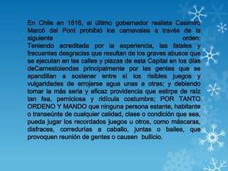 En Chile en 1816, el último gobernador realista Casimiro
Marcó del Pont prohibió los carnavales a través de la
siguiente  ...