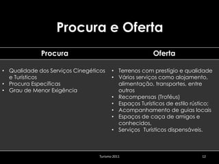 Procura e Oferta
             Procura                                     Oferta

• Qualidade dos Serviços Cinegéticos     • Terrenos com prestígio e qualidade
  e Turísticos                           • Vários serviços como alojamento,
• Procura Específicas                      alimentação, transportes, entre
• Grau de Menor Exigência                  outros
                                         • Recompensas (Troféus)
                                         • Espaços Turísticos de estilo rústico;
                                         • Acompanhamento de guias locais
                                         • Espaços de caça de amigos e
                                           conhecidos,
                                         • Serviços Turísticos dispensáveis.



                                  Turismo 2011                             12
 