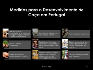 Medidas para o Desenvolvimento da
        Caça em Portugal


Dar a conhecer
maioritariamente o turismo   Incentivar a adesão para
                                                             Melhorar as infra-estruturas
cinegético nacionalmente     este tipo de turismo;
e internacionalmente;


                             Estabelecer formas de           Desenvolvimento de um
Tornar o turismo             sensibilização de modo a        sistema permanente de
sustentável,                 existir respeito pela cultura   análise de oferta e da
                             local;                          procura;


                             Distribuir informação em
Utilizar técnicas de         associações de caça,            Criação de revistas sobre
publicidade e marketing      clubes e pontos de              este desporto.
                             informações turísticos;




                                 Turismo 2011                                       13
 