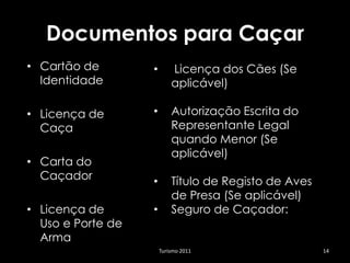 Documentos para Caçar
• Cartão de        •       Licença dos Cães (Se
  Identidade               aplicável)

• Licença de       •       Autorização Escrita do
  Caça                     Representante Legal
                           quando Menor (Se
                           aplicável)
• Carta do
  Caçador          •       Título de Registo de Aves
                           de Presa (Se aplicável)
• Licença de       •       Seguro de Caçador:
  Uso e Porte de
  Arma
                       Turismo 2011                    14
 