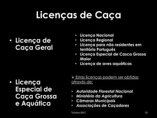 Licenças de Caça
                    • Licença Nacional
• Licença de        • Licença Regional
                    • Licença para não residentes em
  Caça Geral          território Português
                    • Licença Especial de Casca Grossa
                      Maior
                    • Licença de aves aquáticas


                 Estas licenças podem ser obtidas
• Licença       através de:

  Especial de   •   Autoridade Florestal Nacional
  Caça Grossa   •   Ministério da Agricultura
                •   Câmaras Municipais
  e Aquática    •   Associações de Caçadores
                Turismo 2011                         15
 