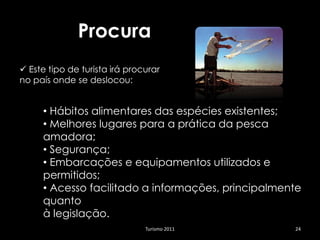 Procura
 Este tipo de turista irá procurar
no país onde se deslocou:


     • Hábitos alimentares das espécies existentes;
     • Melhores lugares para a prática da pesca
     amadora;
     • Segurança;
     • Embarcações e equipamentos utilizados e
     permitidos;
     • Acesso facilitado a informações, principalmente
     quanto
     à legislação.
                               Turismo 2011         24
 