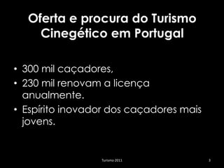 Oferta e procura do Turismo
    Cinegético em Portugal

• 300 mil caçadores,
• 230 mil renovam a licença
  anualmente.
• Espírito inovador dos caçadores mais
  jovens.


                 Turismo 2011            3
 