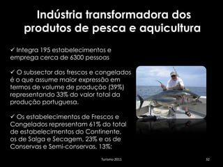 Indústria transformadora dos
    produtos de pesca e aquicultura
 Integra 195 estabelecimentos e
emprega cerca de 6300 pessoas

 O subsector dos frescos e congelados
é o que assume maior expressão em
termos de volume de produção (39%)
representando 33% do valor total da
produção portuguesa.

 Os estabelecimentos de Frescos e
Congelados representam 61% do total
de estabelecimentos do Continente,
os de Salga e Secagem, 23% e os de
Conservas e Semi-conservas, 13%;
                            Turismo 2011   32
 
