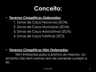 Conceito:
• Terrenos Cinegéticos Ordenados:
     1. Zonas de Caça Nacionais (ZCN);
     2. Zonas de Caça Municipais (ZCM);
     3. Zonas de Caça Associativas (ZCA);
     4. Zonas de Caça Turísticas (ZCT).



• Terrenos Cinegéticos Não Ordenados:
      Têm limitações para a prática do mesmo, no
entanto não tem normas tem de somente cumprir a
lei.
                       Turismo 2011                8
 