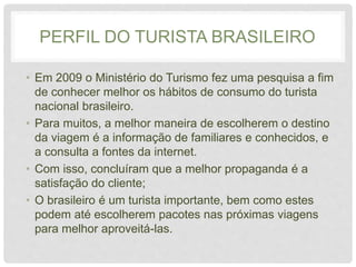 PERFIL DO TURISTA BRASILEIRO
• Em 2009 o Ministério do Turismo fez uma pesquisa a fim
de conhecer melhor os hábitos de consumo do turista
nacional brasileiro.
• Para muitos, a melhor maneira de escolherem o destino
da viagem é a informação de familiares e conhecidos, e
a consulta a fontes da internet.
• Com isso, concluíram que a melhor propaganda é a
satisfação do cliente;
• O brasileiro é um turista importante, bem como estes
podem até escolherem pacotes nas próximas viagens
para melhor aproveitá-las.
 