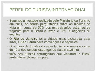 PERFIL DO TURISTA INTERNACIONAL
• Segundo um estudo realizado pelo Ministério do Turismo
em 2011, ao serem perguntados sobre os motivos de
viajarem, cerca de 60% dos entrevistados estrangeiros
viajaram para o Brasil a lazer, e 25% a negócios ou
eventos.
• O Rio de Janeiro foi a cidade mais procurada para
lazer, e São Paulo para convenções e negócios.
• O número de turistas do sexo feminino é maior e cerca
de 40% dos turistas estrangeiros viajam sozinhos.
• 96% dos turistas estrangeiros que visitaram o Brasil
pretendem retornar ao país.
 