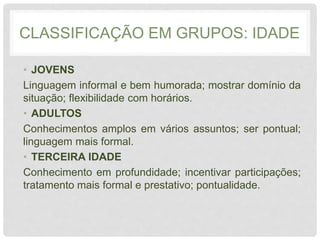 CLASSIFICAÇÃO EM GRUPOS: IDADE
• JOVENS
Linguagem informal e bem humorada; mostrar domínio da
situação; flexibilidade com horários.
• ADULTOS
Conhecimentos amplos em vários assuntos; ser pontual;
linguagem mais formal.
• TERCEIRA IDADE
Conhecimento em profundidade; incentivar participações;
tratamento mais formal e prestativo; pontualidade.
 