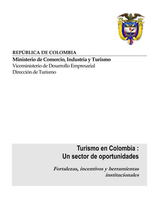 REPÚBLICA DE COLOMBIA
Ministerio de Comercio, Industria y Turismo
Viceministerio de Desarrollo Empresarial
Dirección de Turismo
Turismo en Colombia :
Un sector de oportunidades
For alezas, incentivos y her amientast r
institucionales
 