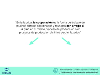 @rubenmartinez/ La Hidra Cooperativa / lahidra.net
¿Y si hacemos una economía redistributiva?
“En la fábrica, la cooperación es la forma del trabajo de
muchos obreros coordinados y reunidos con arreglo a
un plan en el mismo proceso de producción o en
procesos de producción distintos pero enlazados”
 
