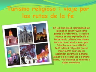 Turismo religioso : viaje por las rutas de la feEn los municipios colombianos las iglesias se constituyen como puntos de referencia, lo cual se traduce en una expresión de la importancia cultural que tienen las prácticas devotas en el país. Colombia celebra múltiples festividades religiosas que se manifiestan con todo su esplendor durante la Semana Mayor de los católicos o Semana Santa, tradición que se remonta a siglos coloniales.