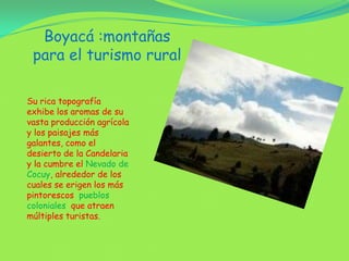 Boyacá :montañas para el turismo rural Su rica topografía exhibe los aromas de su vasta producción agrícola y los paisajes más galantes, como el desierto de la Candelaria y la cumbre el Nevado de Cocuy, alrededor de los cuales se erigen los más pintorescos  pueblos coloniales  que atraen múltiples turistas.