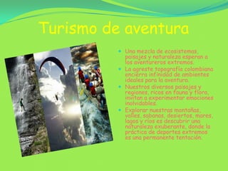 Turismo de aventura Una mezcla de ecosistemas, paisajes y naturaleza esperan a los aventureros extremos.La agreste topografía colombiana encierra infinidad de ambientes ideales para la aventura.Nuestros diversos paisajes y regiones, ricos en fauna y flora, invitan a experimentar emociones inolvidables.Explorar nuestras montañas, valles, sabanas, desiertos, mares, lagos y ríos es descubrir una naturaleza exuberante, donde la práctica de deportes extremos es una permanente tentación.