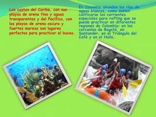 En Colombia abundan los ríos de aguas blancas, como suelen calificarse las corrientes especiales para rafting que se puede practicar en diferentes regiones de Colombia: en las cercanías de Bogotá, en Santander, en el Triángulo del Café y en el Huila.Las costas del Caribe, con sus playas de arena fina y aguas transparentes y del Pacífico, con las playas de arena oscura y fuertes mareas son lugares perfectos para practicar el buceo.