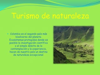 Turismo de naturaleza Colombia es el segundo país más biodiverso del planeta. Ecosistemas protegidos donde es posible la investigación científica o el simple deleite de la contemplación y la experiencia, hacen de nuestro país un destino de naturaleza excepcional.