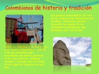 Colombianos de historia y tradiciónSus parques arqueológicos son una de las riquezas más impactantes de Colombia. Conocerlos permite descubrir las huellas de las sociedades prehispánicas que habitaban esos territorios. Pensar en Colombia es pensar en su gran riqueza arqueológica, cultural y de sus artesanías que constituyen una mezcla perfecta de las tres culturas: indígena, europea y africana que a lo largo de los siglos se fundieron en una sola.