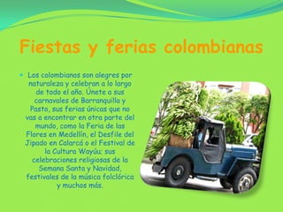 Fiestas y ferias colombianasLos colombianos son alegres por naturaleza y celebran a lo largo de todo el año. Únete a sus carnavales de Barranquilla y Pasto, sus ferias únicas que no vas a encontrar en otra parte del mundo, como la Feria de las Flores en Medellín, el Desfile del Jipado en Calarcá o el Festival de la Cultura Wayúu; sus celebraciones religiosas de la Semana Santa y Navidad, festivales de la música folclórica y muchos más.