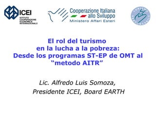 El rol del turismo 
en la lucha a la pobreza: 
Desde los programas ST-EP de OMT al 
“metodo AITR” 
Lic. Alfredo Luis Somoza, 
Presidente ICEI, Board EARTH 
 