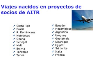 Viajes nacidos en proyectos de 
socios de AITR 
Costa Rica 
Brasil 
R. Dominicana 
Marruecos 
Ghana 
Senegal 
Mali 
Bolivia 
Tanzania 
Tunez 
Ecuador 
Mozambique 
Argentina 
Uruguay 
Guatemala 
Nicaragua 
Egipto 
Sri Lanka 
Italia 
Francia 
 